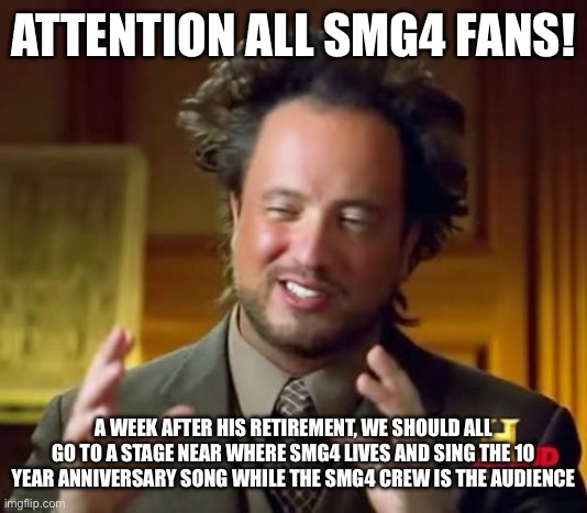 I’m still sad that he’s retiring | ATTENTION ALL SMG4 FANS! A WEEK AFTER HIS RETIREMENT, WE SHOULD ALL GO TO A STAGE NEAR WHERE SMG4 LIVES AND SING THE 10 YEAR ANNIVERSARY SONG WHILE THE SMG4 CREW IS THE AUDIENCE | image tagged in smg4 | made w/ Imgflip meme maker