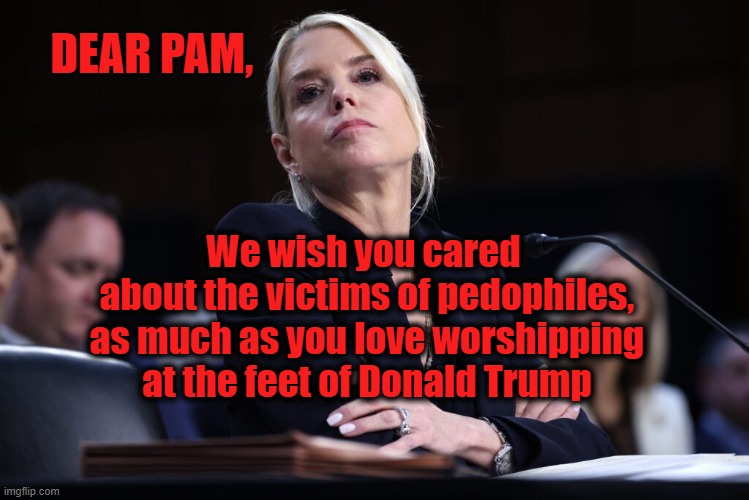 Pam Bondi is a heartless &*%$ | DEAR PAM, We wish you cared 
about the victims of pedophiles,
as much as you love worshipping
at the feet of Donald Trump | image tagged in trump,maga,pedophiles,jeffrey epstein,epstein,sexual assault | made w/ Imgflip meme maker