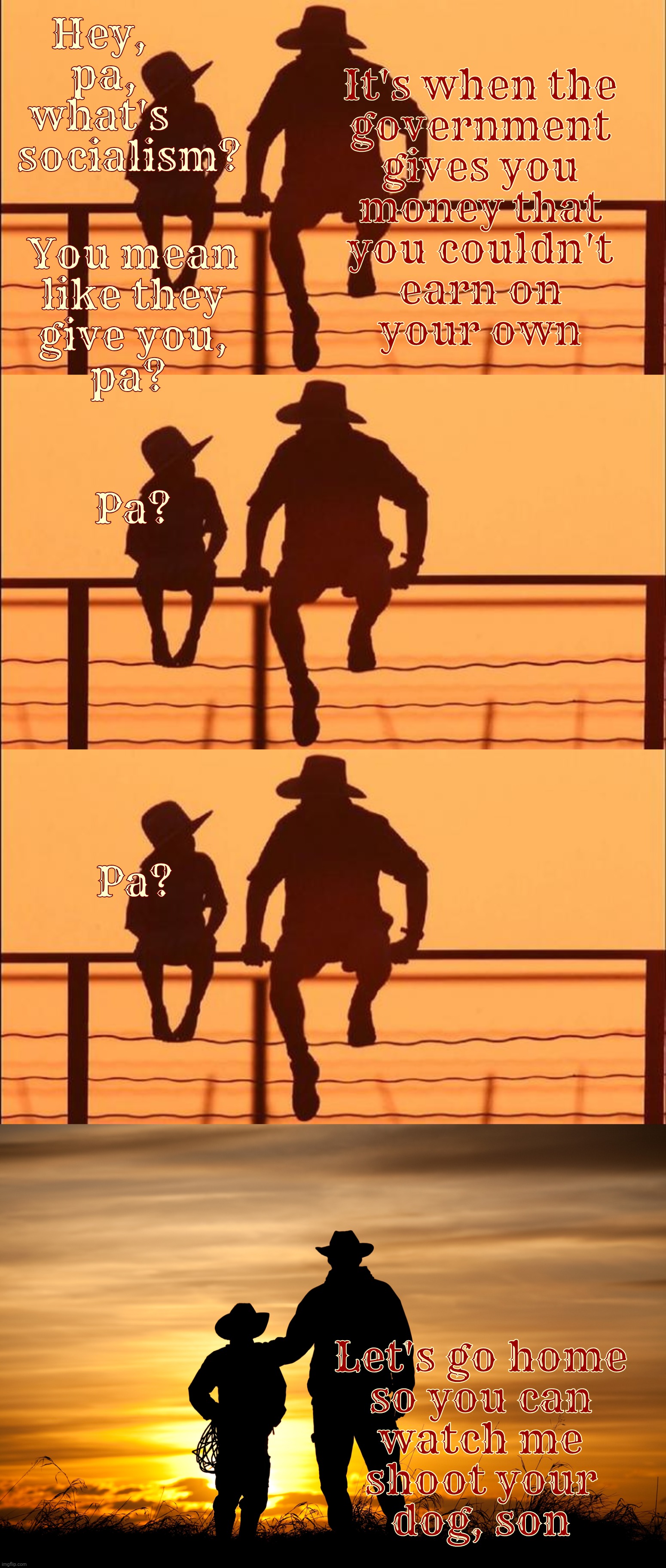 Cowboy wisdom on socialism,,, | Hey,            
pa,           
what's            
socialism? It's when the
government
gives you
money that
you couldn't
earn on
your own; You mean
like they
give you,
pa? Pa? Pa? Let's go home
so you can
watch me
shoot your
dog, son | image tagged in cowboy father and son,the family farm,subsidized since the 1930s,muh socialism,the dust bowl is over,welfare | made w/ Imgflip meme maker