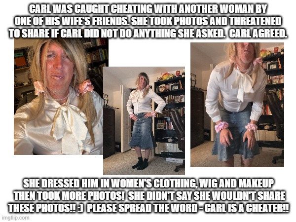 Carl feminized for cheating on wife | CARL WAS CAUGHT CHEATING WITH ANOTHER WOMAN BY ONE OF HIS WIFE'S FRIENDS. SHE TOOK PHOTOS AND THREATENED TO SHARE IF CARL DID NOT DO ANYTHING SHE ASKED.  CARL AGREED. SHE DRESSED HIM IN WOMEN'S CLOTHING, WIG AND MAKEUP  THEN TOOK MORE PHOTOS!  SHE DIDN'T SAY SHE WOULDN'T SHARE THESE PHOTOS!! :)  PLEASE SPREAD THE WORD - CARL IS A CHEATER!! | image tagged in feminized,cheating,wife,funny memes | made w/ Imgflip meme maker