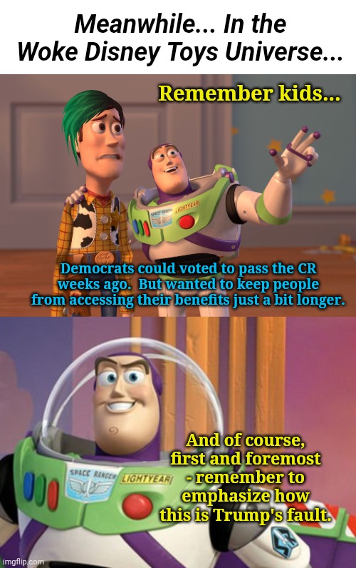Meanwhile... In the Woke Disney Toys Universe... Remember kids... Democrats could voted to pass the CR weeks ago.  But wanted to keep people from accessing their benefits just a bit longer. And of course, first and foremost - remember to emphasize how this is Trump's fault. | image tagged in memes,x x everywhere | made w/ Imgflip meme maker