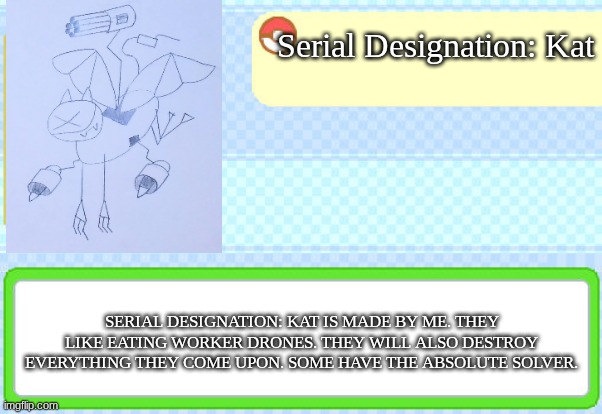 Made one drawing of my Serial Designation cat, why not another one in a Pokedex entry | Serial Designation: Kat; SERIAL DESIGNATION: KAT IS MADE BY ME. THEY LIKE EATING WORKER DRONES. THEY WILL ALSO DESTROY EVERYTHING THEY COME UPON. SOME HAVE THE ABSOLUTE SOLVER. | image tagged in custom pokedex entry | made w/ Imgflip meme maker