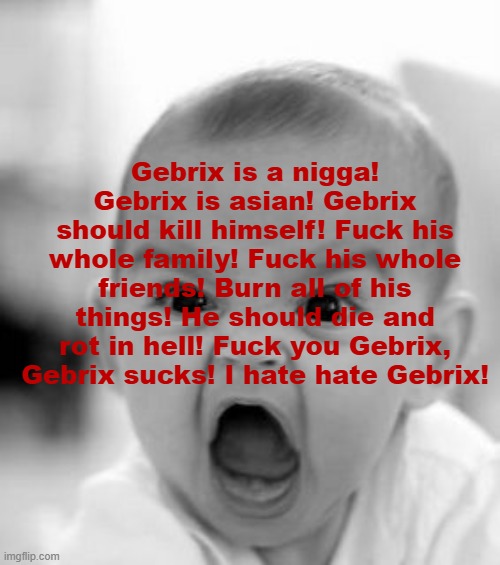 And gebrix a gay retarded faggot. Autistic down syndrome anxiety fatass bitch. Bastard asshole | Gebrix is a nigga! Gebrix is asian! Gebrix should kill himself! Fuck his whole family! Fuck his whole friends! Burn all of his things! He should die and rot in hell! Fuck you Gebrix, Gebrix sucks! I hate hate Gebrix! | image tagged in angry baby | made w/ Imgflip meme maker