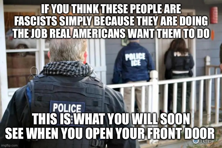 Ice Agent Police | IF YOU THINK THESE PEOPLE ARE FASCISTS SIMPLY BECAUSE THEY ARE DOING THE JOB REAL AMERICANS WANT THEM TO DO; THIS IS WHAT YOU WILL SOON SEE WHEN YOU OPEN YOUR FRONT DOOR | image tagged in ice agent police | made w/ Imgflip meme maker