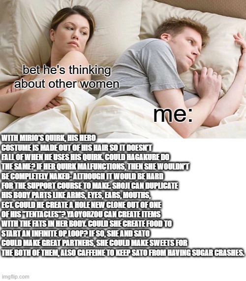 bet he's thinking about other women; me:; WITH MIRIO'S QUIRK, HIS HERO COSTUME IS MADE OUT OF HIS HAIR SO IT DOESN'T FALL OF WHEN HE USES HIS QUIRK. COULD HAGAKURE DO THE SAME? IF HER QUIRK MALFUNCTIONS, THEN SHE WOULDN'T BE COMPLETELY NAKED- ALTHOUGH IT WOULD BE HARD FOR THE SUPPORT COURSE TO MAKE. SHOJI CAN DUPLICATE HIS BODY PARTS LIKE ARMS, EYES, EARS, MOUTHS, ECT. COULD HE CREATE A HOLE NEW CLONE OUT OF ONE OF HIS "TENTACLES"? YAOYORZOU CAN CREATE ITEMS WITH THE FATS IN HER BODY. COULD SHE CREATE FOOD TO START AN INFINITE OP LOOP? IF SO, SHE AND SATO COULD MAKE GREAT PARTNERS, SHE COULD MAKE SWEETS FOR THE BOTH OF THEM, ALSO CAFFEINE TO KEEP SATO FROM HAVING SUGAR CRASHES. | image tagged in memes,i bet he's thinking about other women | made w/ Imgflip meme maker