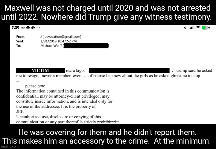 "He knew about the girls" Gross Old Pedophiles | Maxwell was not charged until 2020 and was not arrested until 2022. Nowhere did Trump give any witness testimony. He was covering for them and he didn't report them. This makes him an accessory to the crime.  At the minimum. | image tagged in donald trump,pedophile,jeffrey epstein | made w/ Imgflip meme maker