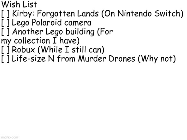 Wish List
[ ] Kirby: Forgotten Lands (On Nintendo Switch)
[ ] Lego Polaroid camera
[ ] Another Lego building (For my collection I have)
[ ]  | made w/ Imgflip meme maker