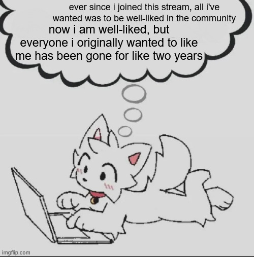 it feels less like a community now, and just a place. to post memes. it genuinely felt like more than that at one point. | ever since i joined this stream, all i've wanted was to be well-liked in the community; now i am well-liked, but everyone i originally wanted to like me has been gone for like two years | image tagged in huh guh hwuh | made w/ Imgflip meme maker