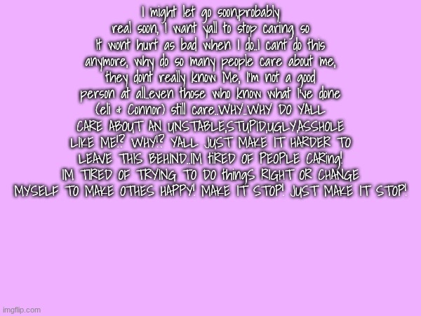I might let go soon,probably real soon, I want yall to stop caring so It wont hurt as bad when I do..I cant do this anymore, why do so many people care about me, they dont really know Me, I'm not a good person at all..even those who know what I've done (eli & Connor) still care..WHY..WHY DO YALL CARE ABOUT AN UNSTABLE,STUPID,UGLY,ASSHOLE LIKE ME!? WHY!? YALL JUST MAKE IT HARDER TO LEAVE THIS BEHIND..IM tiRED OF PEOPLE CARing! IM TIRED OF TRYING TO DO thingS RIGHT OR CHANGE MYSELF TO MAKE OTHES HAPPY! MAKE IT STOP! JUST MAKE IT STOP! | made w/ Imgflip meme maker