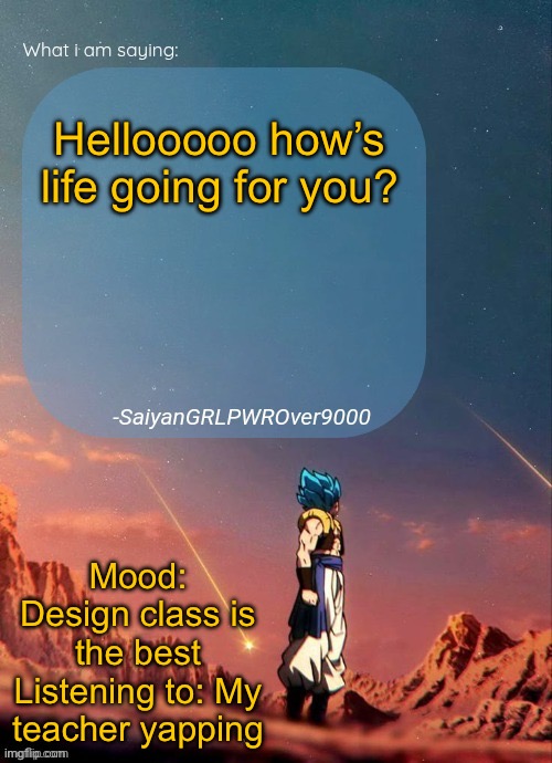 SayianGRLPWROver9000's NEW Announcement page | Hellooooo how’s life going for you? Mood: Design class is the best
Listening to: My teacher yapping | image tagged in sayiangrlpwrover9000's new announcement page | made w/ Imgflip meme maker