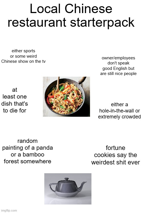 am i wrong? | Local Chinese restaurant starterpack; either sports or some weird Chinese show on the tv; owner/employees don't speak good English but are still nice people; at least one dish that's to die for; either a hole-in-the-wall or extremely crowded; random painting of a panda or a bamboo forest somewhere; fortune cookies say the weirdest shit ever | image tagged in restaurant,chinese,blank starter pack | made w/ Imgflip meme maker