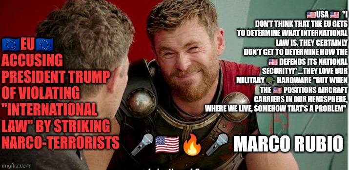 Marco Rubio...unleashed | 🇺🇸USA 🇺🇸  "I DON'T THINK THAT THE EU GETS TO DETERMINE WHAT INTERNATIONAL LAW IS. THEY CERTAINLY DON'T GET TO DETERMINE HOW THE 🇺🇸 DEFENDS ITS NATIONAL SECURITY!" ...THEY LOVE OUR MILITARY 🪖 HARDWARE "BUT WHEN THE 🇺🇸 POSITIONS AIRCRAFT CARRIERS IN OUR HEMISPHERE, WHERE WE LIVE, SOMEHOW THAT'S A PROBLEM"; 🇪🇺EU🇪🇺 ACCUSING PRESIDENT TRUMP OF VIOLATING "INTERNATIONAL LAW" BY STRIKING NARCO-TERRORISTS; 🎤🇺🇸🔥🎤 MARCO RUBIO | image tagged in marco rubio,european union,international law,narcos,fentanyl,usa | made w/ Imgflip meme maker