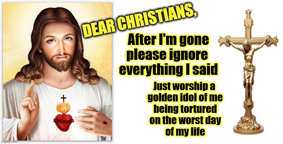 A Message from Jesus | DEAR CHRISTIANS, After I'm gone
please ignore 
everything I said; Just worship a 
golden idol of me
being tortured
on the worst day
of my life | image tagged in jesus,they hated jesus because he told them the truth,christians,bible,maga,wwjd | made w/ Imgflip meme maker