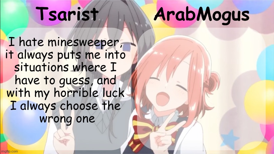 Tsarist and ArabMogus shared temp v2 | I hate minesweeper, 
it always puts me into 
situations where I 
have to guess, and 
with my horrible luck 
I always choose the 
wrong one | image tagged in tsarist and arabmogus shared temp v2 | made w/ Imgflip meme maker