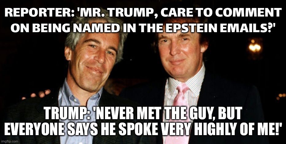 TRUMP NAMED IN EMAILS RELEASED BY DEMOCRATS AND REPUBLICANS. ‘NEVER MET THE GUY’ ENERGY INTENSIFIES. | REPORTER: 'MR. TRUMP, CARE TO COMMENT ON BEING NAMED IN THE EPSTEIN EMAILS?'; TRUMP: 'NEVER MET THE GUY, BUT EVERYONE SAYS HE SPOKE VERY HIGHLY OF ME!' | image tagged in trump epstein,donald trump,jeffrey epstein,pedophile,pedophiles,conspiracy | made w/ Imgflip meme maker