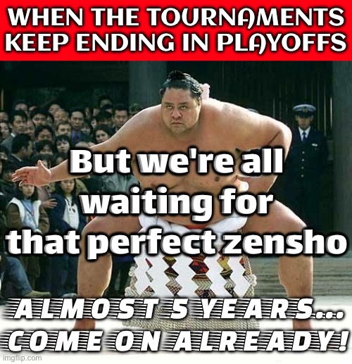 WHEN YOU REALIZE IT'S BEEN ALMOST 5 YEARS SINCE THE LAST ZENSHO; WE ARE *SO* OVERDUE FOR ONE... | WHEN THE TOURNAMENTS KEEP ENDING IN PLAYOFFS; But we're all waiting for that perfect zensho; ALMOST 5 YEARS... COME ON ALREADY! | image tagged in sumo,meanwhile in japan,sports,japanese,japan,sports fans | made w/ Imgflip meme maker
