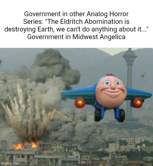 Midwest Angelica Meme | Government in other Analog Horror Series: "The Eldritch Abomination is destroying Earth, we can't do anything about it..."
Government in Midwest Angelica | image tagged in jay jay the plane,analog horror | made w/ Imgflip meme maker