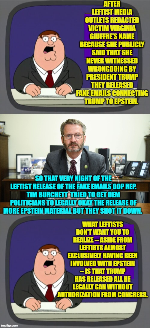 So what Trump should do is publicly demand that Congress release everything. | AFTER LEFTIST MEDIA OUTLETS REDACTED VICTIM VIRGINIA GIUFFRE'S NAME BECAUSE SHE PUBLICLY SAID THAT SHE NEVER WITNESSED WRONGDOING BY PRESIDENT TRUMP THEY RELEASED FAKE EMAILS CONNECTING TRUMP TO EPSTEIN. SO THAT VERY NIGHT OF THE LEFTIST RELEASE OF THE FAKE EMAILS GOP REP. TIM BURCHETT  TRIED TO GET DEM POLITICIANS TO LEGALLY OKAY THE RELEASE OF MORE EPSTEIN MATERIAL BUT THEY SHOT IT DOWN. WHAT LEFTISTS DON'T WANT YOU TO REALIZE -- ASIDE FROM LEFTISTS ALMOST EXCLUSIVELY HAVING BEEN INVOLVED WITH EPSTEIN -- IS THAT TRUMP HAS RELEASED ALL HE LEGALLY CAN WITHOUT AUTHORIZATION FROM CONGRESS. | image tagged in peter griffin news | made w/ Imgflip meme maker