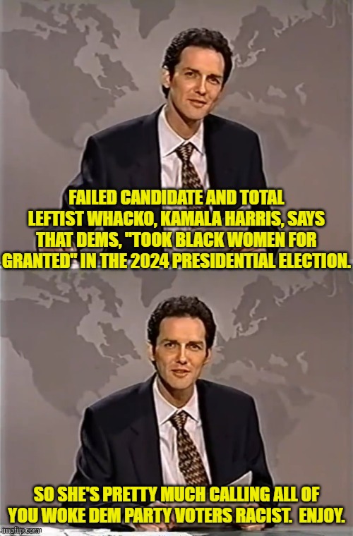 When your political chickens have come home to roost, leftists, shriek, "Racism!" | FAILED CANDIDATE AND TOTAL LEFTIST WHACKO, KAMALA HARRIS, SAYS THAT DEMS, "TOOK BLACK WOMEN FOR GRANTED" IN THE 2024 PRESIDENTIAL ELECTION. SO SHE'S PRETTY MUCH CALLING ALL OF YOU WOKE DEM PARTY VOTERS RACIST.  ENJOY. | image tagged in weekend update with norm | made w/ Imgflip meme maker