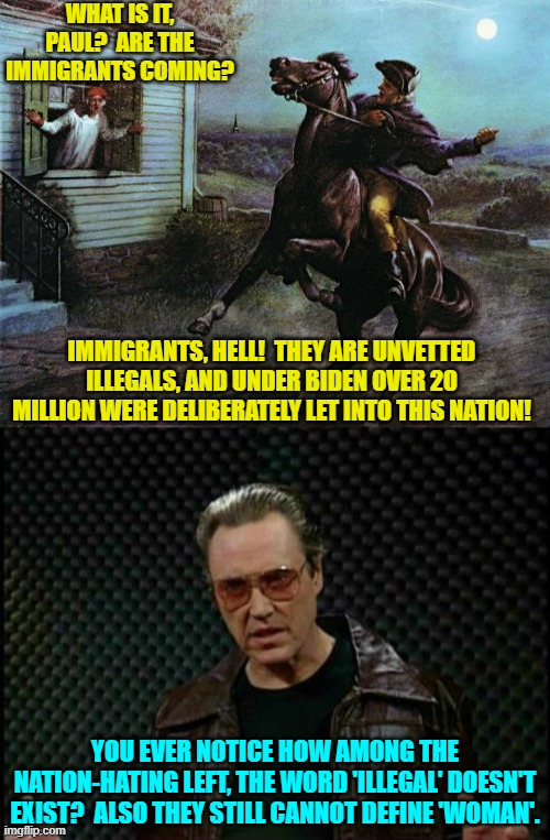 They are ILLEGALS leftists . . . illegals. | WHAT IS IT, PAUL?  ARE THE IMMIGRANTS COMING? IMMIGRANTS, HELL!  THEY ARE UNVETTED ILLEGALS, AND UNDER BIDEN OVER 20 MILLION WERE DELIBERATELY LET INTO THIS NATION! YOU EVER NOTICE HOW AMONG THE NATION-HATING LEFT, THE WORD 'ILLEGAL' DOESN'T EXIST?  ALSO THEY STILL CANNOT DEFINE 'WOMAN'. | image tagged in paul revere | made w/ Imgflip meme maker