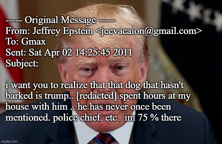 Now why do you suppose the conspiracy theory/disinformation machine pushed Trump so hard as an anti-pedo crusader, hmmm? | ----- Original Message -----
From: Jeffrey Epstein <jeevacaion@gmail.com>
To: Gmax
Sent: Sat Apr 02 14:25:45 2011
Subject:
 
i want you to realize that that dog that hasn't
barked is trump.. [redacted] spent hours at my
house with him .. he has never once been
mentioned. police chief. etc.  im 75 % there | image tagged in busted,trump,epstein,pedo cabal,the redacted name is virginia | made w/ Imgflip meme maker