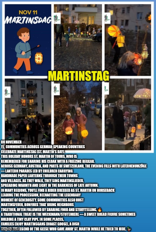 Martins­tag - St. Martin's German tradition | ON NOVEMBER 11,  COMMUNITIES ACROSS GERMAN-SPEAKING COUNTRIES CELEBRATE MARTINS­TAG (ST. MARTIN’S DAY). THIS HOLIDAY HONORS ST. MARTIN OF TOURS, WHO IS REMEMBERED FOR SHARING HIS CLOAK WITH A FREEZING BEGGAR.

ACROSS GERMANY, AUSTRIA, AND PARTS OF SWITZERLAND, THE EVENING FILLS WITH LATERNENUMZÜGE — LANTERN PARADES LED BY CHILDREN CARRYING HANDMADE PAPER LANTERNS THROUGH THEIR TOWNS AND VILLAGES. AS THEY WALK, THEY SING MARTINSLIEDER, SPREADING WARMTH AND LIGHT IN THE DARKNESS OF LATE AUTUMN.

IN MANY REGIONS, YOU’LL FIND A RIDER DRESSED AS ST. MARTIN ON HORSEBACK LEADING THE PROCESSION, REENACTING THE LEGENDARY MOMENT OF GENEROSITY. SOME COMMUNITIES ALSO HOST MARTINSFEUER, BONFIRES THAT BRING NEIGHBORS TOGETHER, OFTEN FOLLOWED BY SHARING FOOD AND STORYTELLING. 🔥

A TRADITIONAL TREAT IS THE WECKMANN/STUTENKERL — A SWEET BREAD FIGURE SOMETIMES HOLDING A TINY CLAY PIPE. IN SOME PLACES, FAMILIES ENJOY MARTINSGANS (ROAST GOOSE), A DISH TIED TO THE LEGEND OF THE GEESE WHO GAVE AWAY ST. MARTIN WHILE HE TRIED TO HIDE. 🦆; MARTINS­TAG | image tagged in st martin - german tradition,christianity,christmas traditions,germany | made w/ Imgflip meme maker