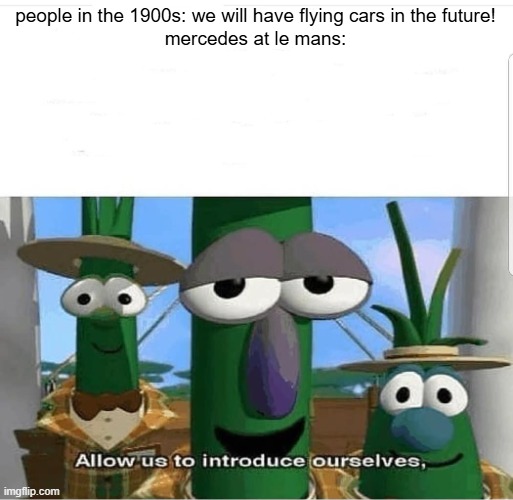 for context, their car flew at the race in 1999 (look it up) | people in the 1900s: we will have flying cars in the future!
mercedes at le mans: | image tagged in allow us to introduce ourselves | made w/ Imgflip meme maker