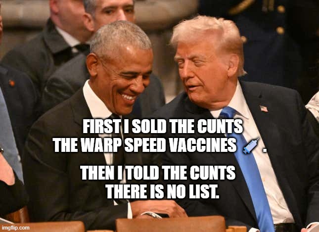 trump obama jimmy carter funeral | FIRST I SOLD THE CUNTS THE WARP SPEED VACCINES 💉. THEN I TOLD THE CUNTS     THERE IS NO LIST. | image tagged in trump obama jimmy carter funeral | made w/ Imgflip meme maker