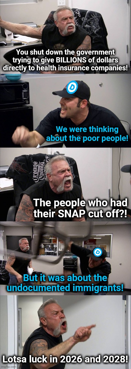 The government shutdown argument | You shut down the government trying to give BILLIONS of dollars directly to health insurance companies! We were thinking about the poor people! The people who had
their SNAP cut off?! But it was about the undocumented immigrants! Lotsa luck in 2026 and 2028! | image tagged in memes,american chopper argument,democrats,government shutdown,obamacare,corruption | made w/ Imgflip meme maker