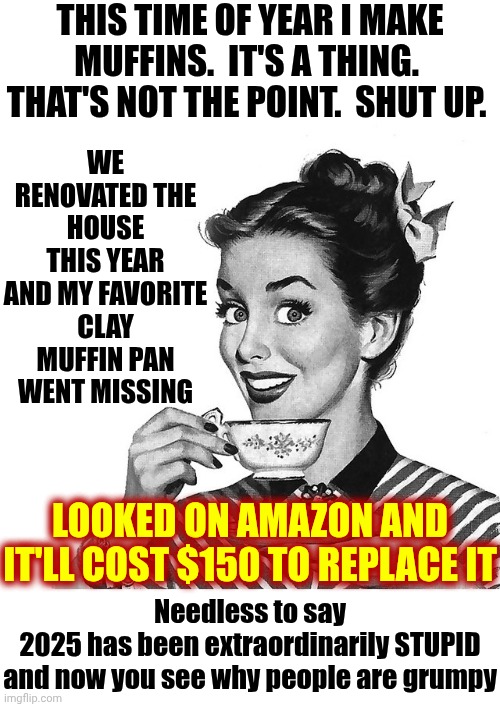 Spending The Day Hunting For A Muffin Pan Because 2025 Is Way Too S. T. U. P. I. D. | THIS TIME OF YEAR I MAKE MUFFINS.  IT'S A THING.  THAT'S NOT THE POINT.  SHUT UP. WE RENOVATED THE HOUSE THIS YEAR AND MY FAVORITE CLAY MUFFIN PAN WENT MISSING; LOOKED ON AMAZON AND IT'LL COST $150 TO REPLACE IT; Needless to say
2025 has been extraordinarily STUPID
and now you see why people are grumpy | image tagged in retro woman teacup,inflation,muffins,baking,cozy,memes | made w/ Imgflip meme maker
