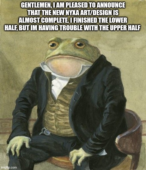 Gentleman frog | GENTLEMEN, I AM PLEASED TO ANNOUNCE THAT THE NEW NYXA ART/DESIGN IS ALMOST COMPLETE. I FINISHED THE LOWER HALF, BUT IM HAVING TROUBLE WITH THE UPPER HALF | image tagged in gentleman frog | made w/ Imgflip meme maker