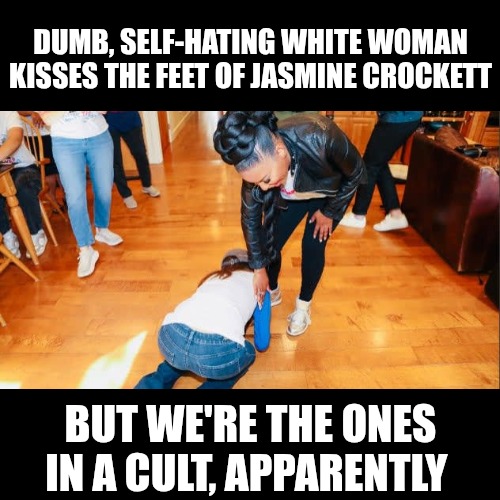 A true definition of cult-like behavior. Worship the ground your leader walks on. Kiss their feet for devine healing. | DUMB, SELF-HATING WHITE WOMAN KISSES THE FEET OF JASMINE CROCKETT; BUT WE'RE THE ONES IN A CULT, APPARENTLY | image tagged in democrats,cult,leftists | made w/ Imgflip meme maker