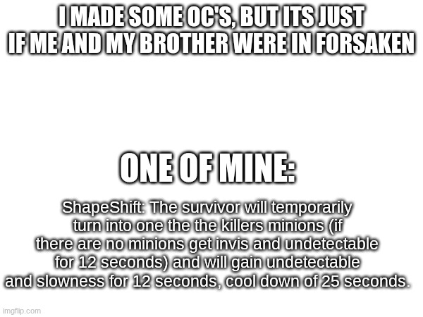 I MADE SOME OC'S, BUT ITS JUST IF ME AND MY BROTHER WERE IN FORSAKEN; ONE OF MINE:; ShapeShift: The survivor will temporarily turn into one the the killers minions (if there are no minions get invis and undetectable for 12 seconds) and will gain undetectable and slowness for 12 seconds, cool down of 25 seconds. | image tagged in forsaken,ocs,roblox | made w/ Imgflip meme maker