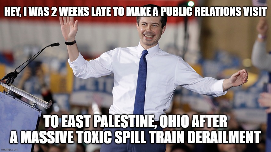 Pete Buttigieg | HEY, I WAS 2 WEEKS LATE TO MAKE A PUBLIC RELATIONS VISIT TO EAST PALESTINE, OHIO AFTER A MASSIVE TOXIC SPILL TRAIN DERAILMENT | image tagged in pete buttigieg | made w/ Imgflip meme maker
