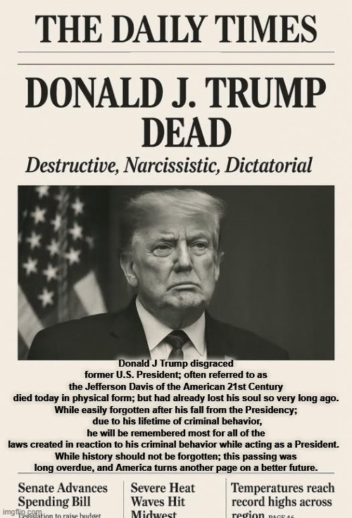 A BETTER AMERICA | Donald J Trump disgraced former U.S. President; often referred to as the Jefferson Davis of the American 21st Century died today in physical form; but had already lost his soul so very long ago.

While easily forgotten after his fall from the Presidency;  due to his lifetime of criminal behavior, he will be remembered most for all of the laws created in reaction to his criminal behavior while acting as a President.  

While history should not be forgotten; this passing was long overdue, and America turns another page on a better future. | image tagged in a better america,maga,trump,obituary,narcissist,criminal | made w/ Imgflip meme maker