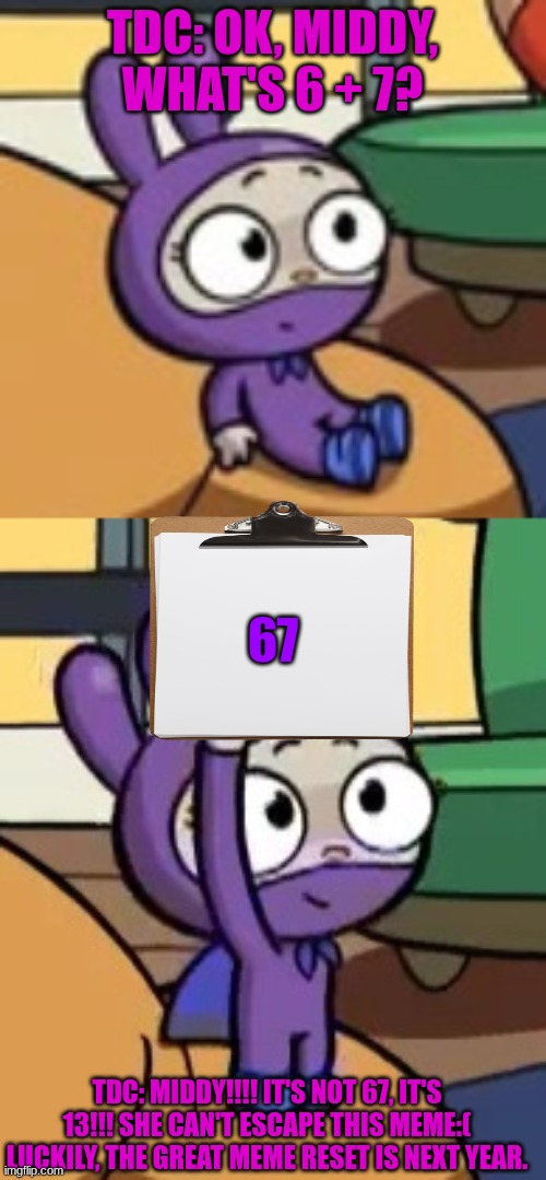 Middy can't escape 67 | TDC: OK, MIDDY, WHAT'S 6 + 7? 67; TDC: MIDDY!!!! IT'S NOT 67, IT'S 13!!! SHE CAN'T ESCAPE THIS MEME:( LUCKILY, THE GREAT MEME RESET IS NEXT YEAR. | image tagged in 67,great meme reset,bunnies,cute,funny memes | made w/ Imgflip meme maker