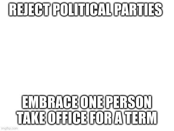 Blank White Template | REJECT POLITICAL PARTIES; EMBRACE ONE PERSON TAKE OFFICE FOR A TERM | image tagged in blank white template | made w/ Imgflip meme maker
