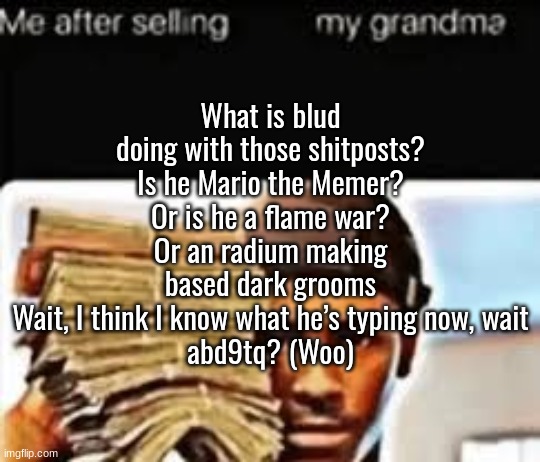 What is blud doing with those shitposts?
Is he Mario the Memer? Or is he a flame war?
Or an radium making based dark grooms
Wait, I think I know what he’s typing now, wait
abd9tq? (Woo) | made w/ Imgflip meme maker