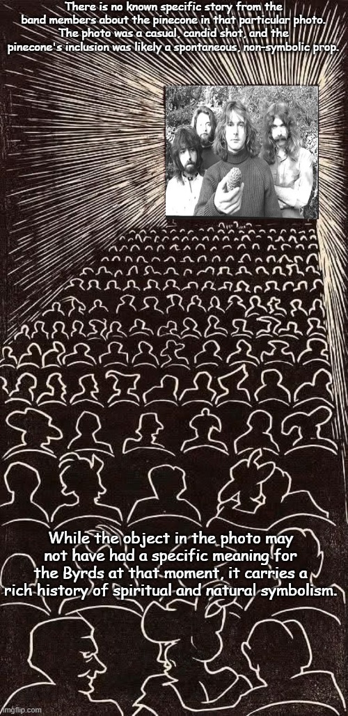 The BYRDS | There is no known specific story from the band members about the pinecone in that particular photo. The photo was a casual, candid shot, and the pinecone's inclusion was likely a spontaneous, non-symbolic prop. While the object in the photo may not have had a specific meaning for the Byrds at that moment, it carries a rich history of spiritual and natural symbolism. | image tagged in music meme,1970s,guitars,rock band,cw | made w/ Imgflip meme maker