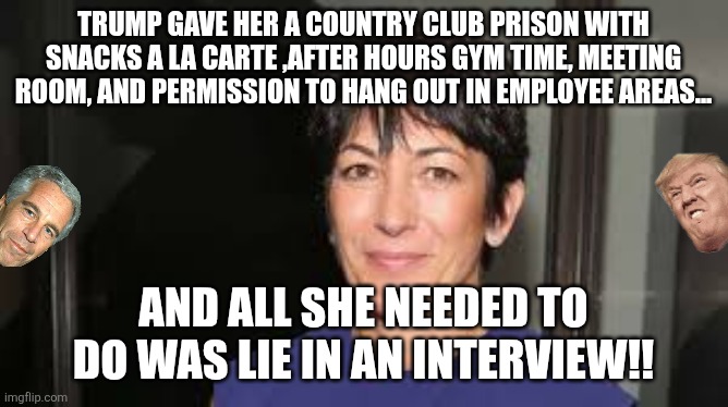 Lie for the pedo king! | TRUMP GAVE HER A COUNTRY CLUB PRISON WITH SNACKS A LA CARTE ,AFTER HOURS GYM TIME, MEETING ROOM, AND PERMISSION TO HANG OUT IN EMPLOYEE AREAS... AND ALL SHE NEEDED TO DO WAS LIE IN AN INTERVIEW!! | image tagged in ghislaine maxwell,maga,jeffrey epstein,epstein,nevertrump,conservative | made w/ Imgflip meme maker