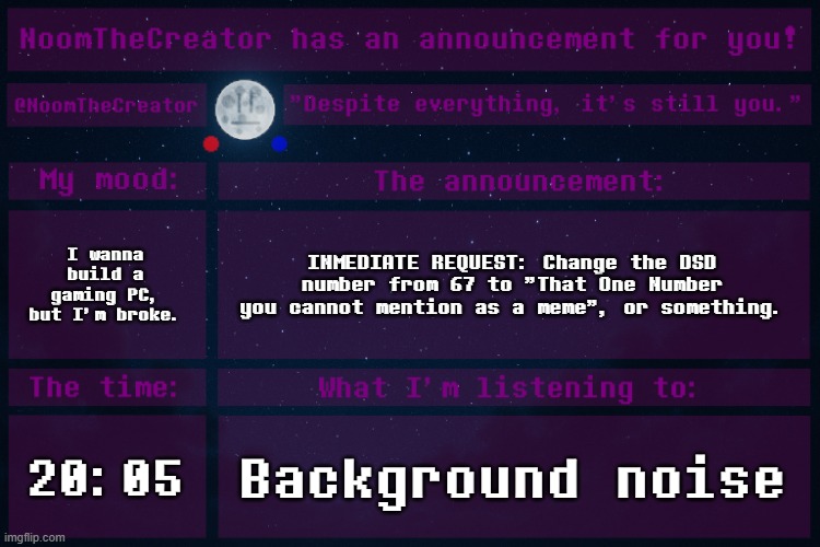 NoomTheCreator Announcement temp | I wanna build a gaming PC, but I'm broke. INMEDIATE REQUEST: Change the DSD number from 67 to "That One Number you cannot mention as a meme", or something. 20:05; Background noise | image tagged in noomthecreator announcement temp | made w/ Imgflip meme maker