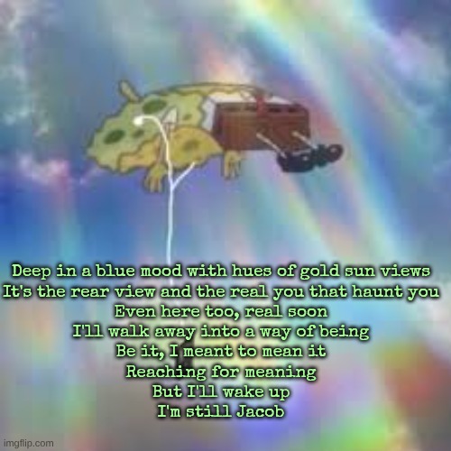 still life - sitcom | Deep in a blue mood with hues of gold sun views
It's the rear view and the real you that haunt you
Even here too, real soon
I'll walk away into a way of being
Be it, I meant to mean it
Reaching for meaning
But I'll wake up
I'm still Jacob | image tagged in spongebob floating meme | made w/ Imgflip meme maker