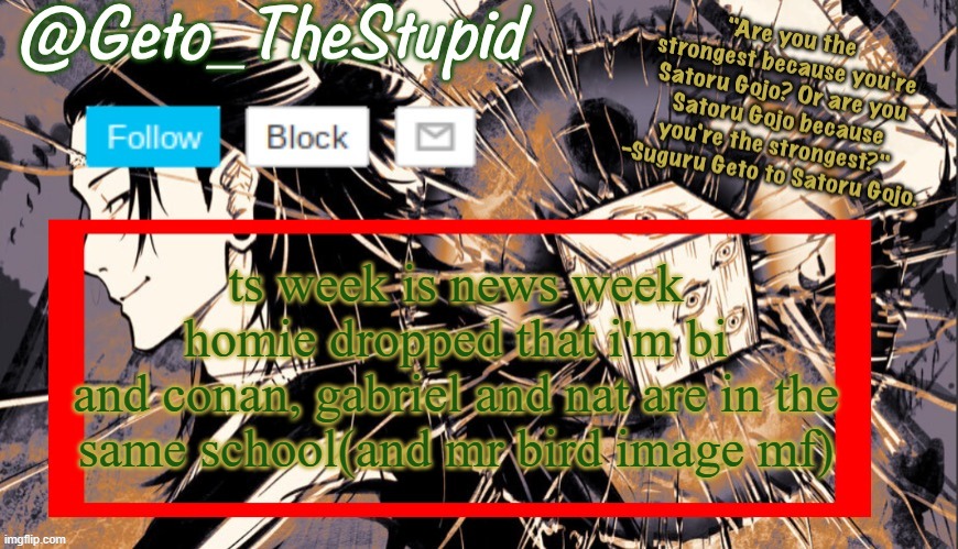 bruh wtf ts week be news week, what's next? | ts week is news week
homie dropped that i'm bi
and conan, gabriel and nat are in the same school(and mr bird image mf) | image tagged in geto_thestupid announcement temp | made w/ Imgflip meme maker