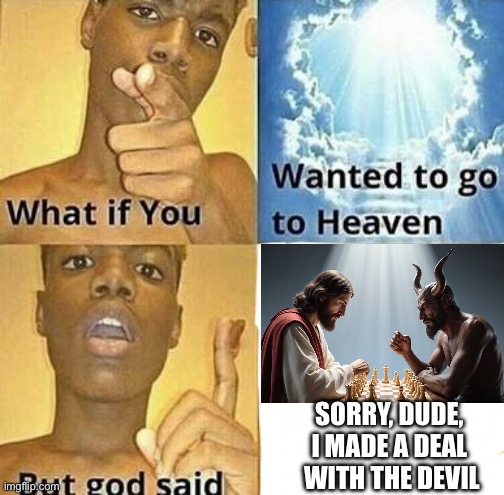 Deal with the devil | SORRY, DUDE, 
I MADE A DEAL 
WITH THE DEVIL | image tagged in what if you wanted to go to heaven,memes,funny,god,devil,heaven | made w/ Imgflip meme maker