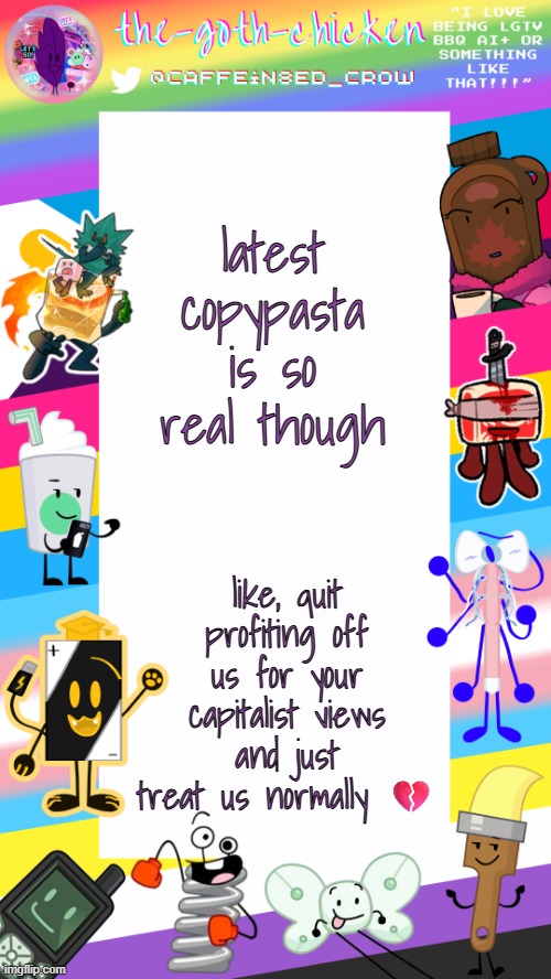 buh | latest copypasta is so real though; like, quit profiting off us for your capitalist views and just treat us normally 💔 | image tagged in the-goth-chicken's pride announcement template | made w/ Imgflip meme maker
