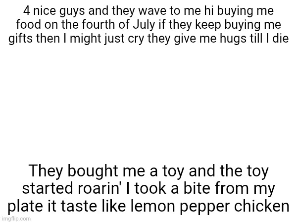 4 nice guys and they wave to me hi buying me food on the fourth of July if they keep buying me gifts then I might just cry they give me hugs till I die; They bought me a toy and the toy started roarin' I took a bite from my plate it taste like lemon pepper chicken | made w/ Imgflip meme maker