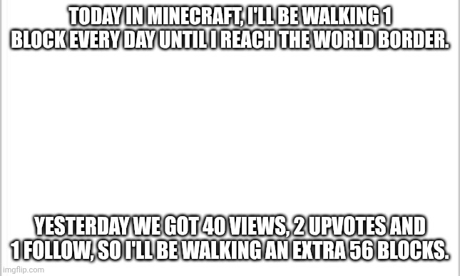 Day 5. 2056 blocks. | TODAY IN MINECRAFT, I'LL BE WALKING 1 BLOCK EVERY DAY UNTIL I REACH THE WORLD BORDER. YESTERDAY WE GOT 40 VIEWS, 2 UPVOTES AND 1 FOLLOW, SO I'LL BE WALKING AN EXTRA 56 BLOCKS. | image tagged in white background,minecraft,walking,border | made w/ Imgflip meme maker