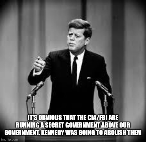 John Kennedy | IT'S OBVIOUS THAT THE CIA/FBI ARE RUNNING A SECRET GOVERNMENT ABOVE OUR GOVERNMENT. KENNEDY WAS GOING TO ABOLISH THEM | image tagged in john kennedy,funny memes | made w/ Imgflip meme maker