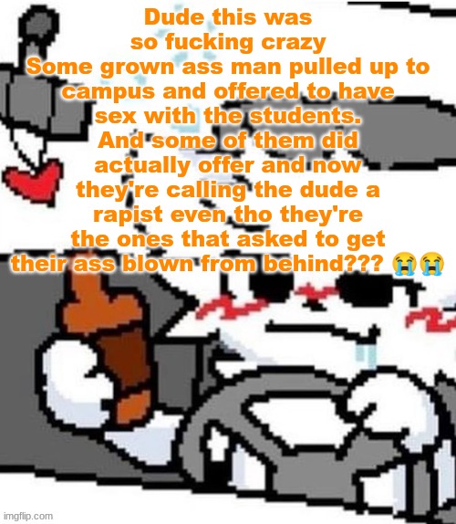 The guy offered like a hundred bucks too | Dude this was so fucking crazy
Some grown ass man pulled up to campus and offered to have sex with the students. And some of them did actually offer and now they're calling the dude a rapist even tho they're the ones that asked to get their ass blown from behind??? 😭😭 | image tagged in mmfmfmmfmfm mmfm mfgm m | made w/ Imgflip meme maker