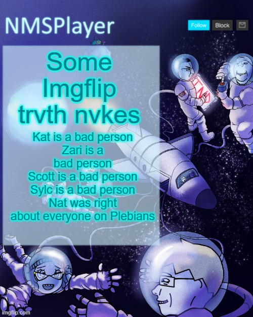 They allowed someone to call me a "lab experiment" for being mixed race and  then call me the racist Nazi | Some Imgflip trvth nvkes; Kat is a bad person
Zari is a bad person
Scott is a bad person
Sylc is a bad person
Nat was right about everyone on Plebians | image tagged in nmsplayer's template or something | made w/ Imgflip meme maker